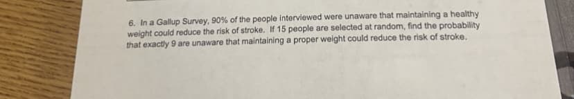 6. In a Gallup Survey, 90% of the people interviewed were unaware that maintaining a healthy
weight could reduce the risk of stroke. If 15 people are selected at random, find the probability
that exactly 9 are unaware that maintaining a proper weight could reduce the risk of stroke.
