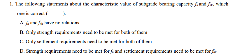 1. The following statements about the characteristic value of subgrade bearing capacity fa and fak, which
one is correct (
).
A. fa and fak have no relations
B. Only strength requirements need to be met for both of them
C. Only settlement requirements need to be met for both of them
D. Strength requirements need to be met for få and settlement requirements need to be met for fak