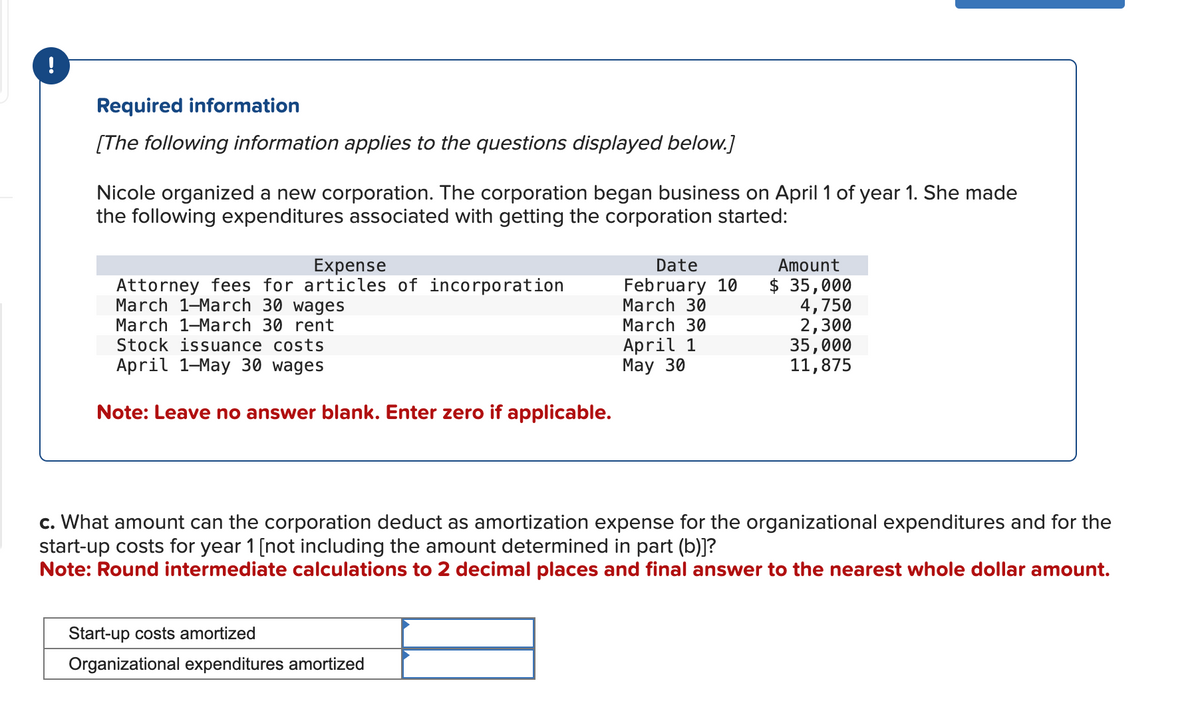 !
Required information
[The following information applies to the questions displayed below.]
Nicole organized a new corporation. The corporation began business on April 1 of year 1. She made
the following expenditures associated with getting the corporation started:
Expense
Attorney fees for articles of incorporation
March 1-March 30 wages
March 1-March 30 rent
Stock issuance costs
April 1-May 30 wages
Note: Leave no answer blank. Enter zero if applicable.
Date
February 10
March 30
March 30
April 1
May 30
Start-up costs amortized
Organizational expenditures amortized
Amount
$ 35,000
4,750
2,300
35,000
11,875
c. What amount can the corporation deduct as amortization expense for the organizational expenditures and for the
start-up costs for year 1 [not including the amount determined in part (b)]?
Note: Round intermediate calculations to 2 decimal places and final answer to the nearest whole dollar amount.