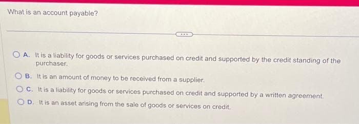 What is an account payable?
....
OA. It is a liability for goods or services purchased on credit and supported by the credit standing of the
purchaser.
B. It is an amount of money to be received from a supplier.
OC. It is a liability for goods or services purchased on credit and supported by a written agreement.
OD. It is an asset arising from the sale of goods or services on credit.