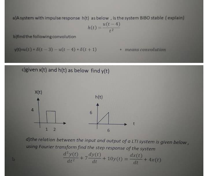 a)A system with impulse response h(t) as below, Is the system BIBO stable (explain)
u(t- 4)
h(t) =
t2
b)find the following convolution
means convolution
y(t)=u(t) 8(t- 3) – u(t - 4) 8(t + 1)
c)given x(t) and h(t) as below find y(t)
X(t)
h(t)
4.
1 2
6.
d)the relation between the input and output of a LTI system is given below,
using Fourier transform find the step response of the system
dx(t)
d'y(t)
dy(t)
+ 7
+ 10y(t) =
+ 4x(t)
dt
%3D
dt2
dt
