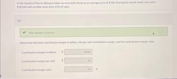 In the month of March, Blossom Salon services 620 clients at an average price of $120. During the month, fixed costs were
$18,564 and variable costs were 65% of sales.
(a)
Your answer is correct.
Determine the total contribution margin in dollars, the per unit contribution margin, and the contribution margin ratio.
Contribution margin in dollars
Contribution margin per unit
Contribution margin ratio
$
26040
42
35