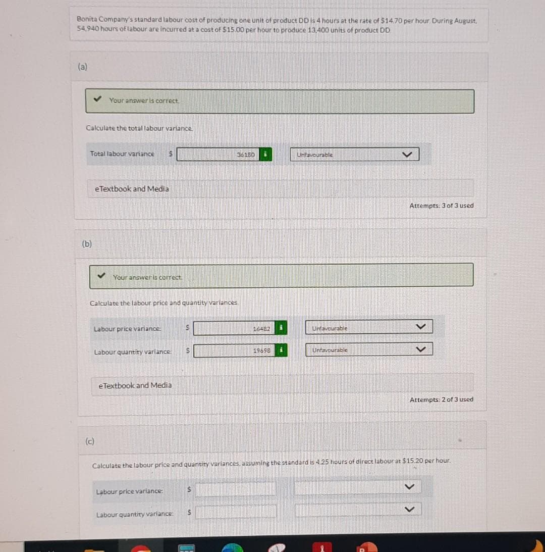 Bonita Company's standard labour cost of producing one unit of product DD is 4 hours at the rate of $14.70 per hour. During August,
54,940 hours of labour are incurred at a cost of $15.00 per hour to produce 13,400 units of product DD.
(a)
Calculate the total labour variance
Your answer is correct.
Total labour variance S
(b)
eTextbook and Media
✓ Your answer is correct.
(c)
Calculate the labour price and quantity variances
Labour price variance:
Labour quantity varlance
eTextbook and Media
Labour price variance:
S
Labour quantity variance:
S
$
36150 i
S
COOTER
16482 i
19698
Unfavourable
Calculate the labour price and quantity variances, assuming the standard is 4.25 hours of direct labourat $15.20 per hour.
Unfavourable
Unfavourable
Attempts: 3 of 3 used
Attempts: 2 of 3 used