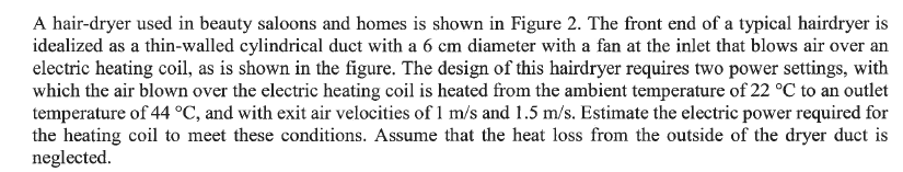 A hair-dryer used in beauty saloons and homes is shown in Figure 2. The front end of a typical hairdryer is
idealized as a thin-walled cylindrical duct with a 6 cm diameter with a fan at the inlet that blows air over an
electric heating coil, as is shown in the figure. The design of this hairdryer requires two power settings, with
which the air blown over the electric heating coil is heated from the ambient temperature of 22 °C to an outlet
temperature of 44 °C, and with exit air velocities of 1 m/s and 1.5 m/s. Estimate the electric power required for
the heating coil to meet these conditions. Assume that the heat loss from the outside of the dryer duct is
neglected.
