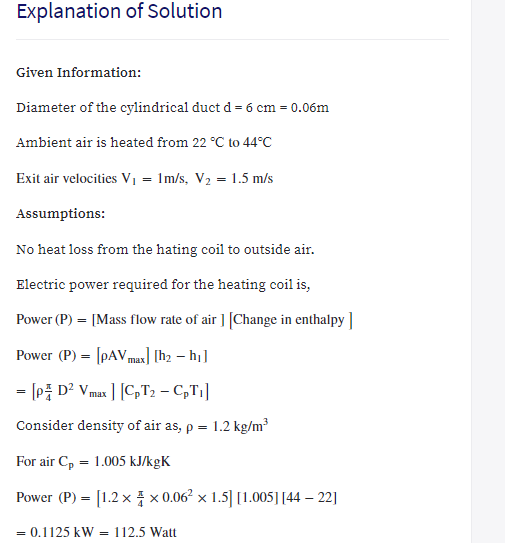 Explanation of Solution
Given Information:
Diameter of the cylindrical duct d = 6 cm = 0.06m
Ambient air is heated from 22 °C to 44°C
Exit air velocities V, = 1m/s, V2 = 1.5 m/s
Assumptions:
No heat loss from the hating coil to outside air.
Electric power required for the heating coil is,
Power (P) = [Mass flow rate of air ] [Change in enthalpy ]
Power (P) = [pAVmax] [h2 – hj]
= [P D² Vmax ] [C,T2 – C,T1]
%3D
Consider density of air as, p =
1.2 kg/m?
For air Cp = 1.005 kJ/kgK
Power (P) = [1.2 x x 0.06² × 1.5|[1.005][44 – 22]
= 0.1125 kW = 112.5 Watt
