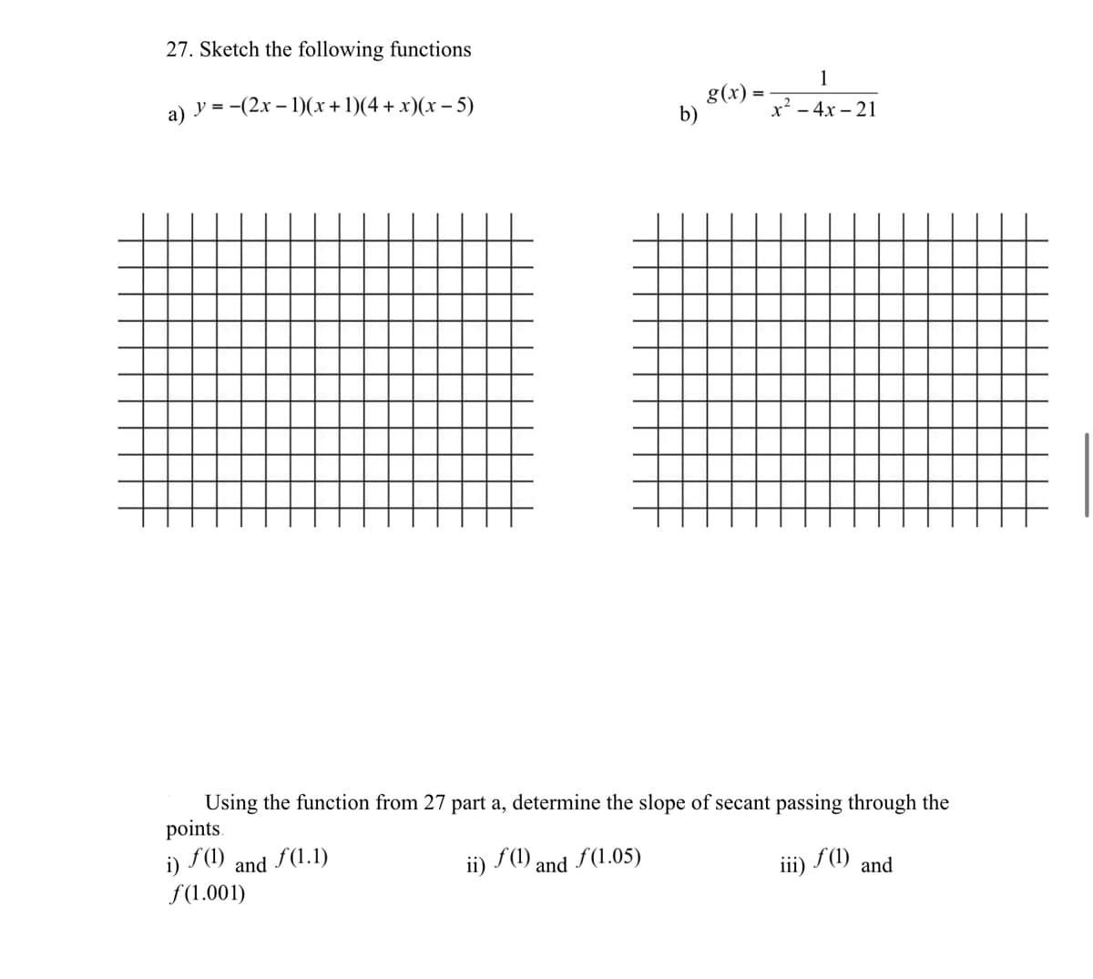 27. Sketch the following functions
1
a) y = -(2x – 1)(x+1)(4+ x)(x – 5)
g(x)
b)
x² - 4x – 21
Using the function from 27 part a, determine the slope of secant passing through the
points.
f (1)
i)
and f(1.1)
ii) S(1) and f(1.05)
f(1)
iii)
and
f(1.001)
