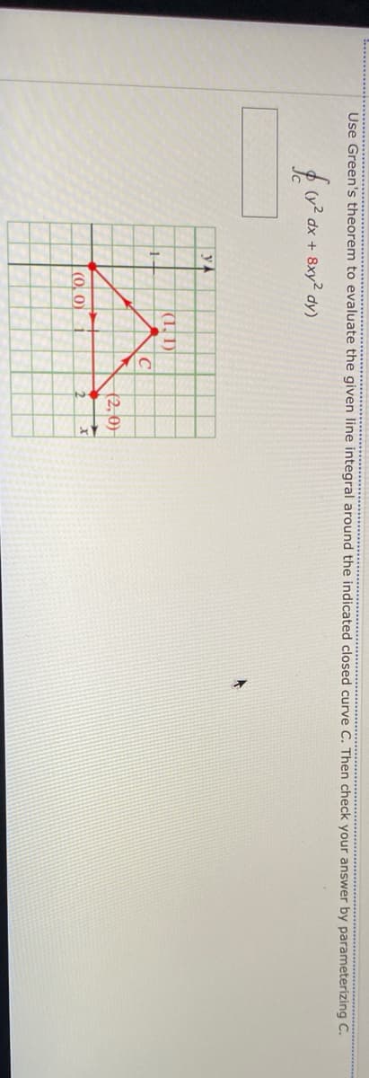 Use Green's theorem to evaluate the given line integral around the indicated closed curve C. Then check your answer by parameterizing C.
(y2 dx + 8xy2 dy)
y A
(1, 1)
(2, 0)
|(0, 0)
