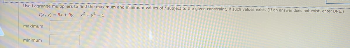Use Lagrange multipliers to find the maximum and minimum values of f subject to the given constraint, if such values exist. (If an answer does not exist, enter DNE.)
f(x, y) = 9x + 9y, x² + y² = 1
maximum
minimum
