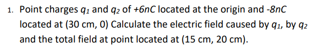 1. Point charges q1 and q2 of +6nC located at the origin and -8nC
located at (30 cm, 0) Calculate the electric field caused by q1, by q2
and the total field at point located at (15 cm, 20 cm).
