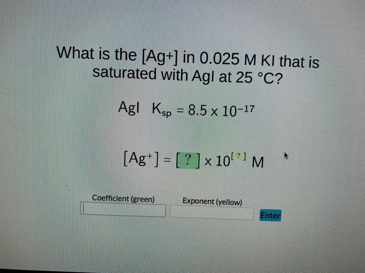 What is the [Ag+] in 0.025 M KI that is
saturated with Agl at 25 °C?
Agl Ksp = 8.5 x 10-17
[Ag+] = [?] x 10²] M
Coefficient (green)
Exponent (yellow)
Enter
