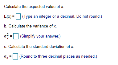 Calculate the expected value of x.
E(x) = (Type an integer or a decimal. Do not round.)
b. Calculate the variance of x.
o=0 (Simplify your answer.)
c. Calculate the standard deviation of x.
Ox =
(Round to three decimal places as needed.)
%3D
