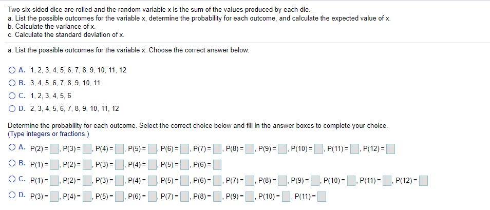 Two six-sided dice are rolled and the random variable x is the sum of the values produced by each die.
a. List the possible outcomes for the variable x, determine the probability for each outcome, and calculate the expected value of x.
b. Calculate the variance of x.
c. Calculate the standard deviation of x.
a. List the possible outcomes for the variable x. Choose the correct answer below.
O A. 1, 2, 3, 4, 5, 6, 7, 8, 9, 10, 11, 12
О В. 3, 4, 5, 6, 7, 8, 9, 10, 11
ОС. 1, 2, 3, 4, 5, 6
O D. 2, 3, 4, 5, 6, 7, 8, 9, 10, 11, 12
Determine the probability for each outcome. Select the correct choice below and fill in the answer boxes to complete your choice.
(Type integers or fractions.)
O A. P(2) =
P(3) =
P(4) =
P(5) =
P(6) =
P(7) =
P(8) =
P(9) =
P(10) =
P(11) =
P(12) =
O B. P(1) =. P(2) =
P(3) =
P(4) =
P(5) =
P(6) =
%3D
OC. P(1) =. P(2) =
P(3) =, P(4) = P(5) =
P(6) =
P(7) =, P(8) = P(9) =
P(10) =, P(11) =. P(12) =
O D. P(3) =
P(4) =
P(5) =, P(6) = P(7) =
P(8) =
P(9) =, P(10) =
P(11) =
