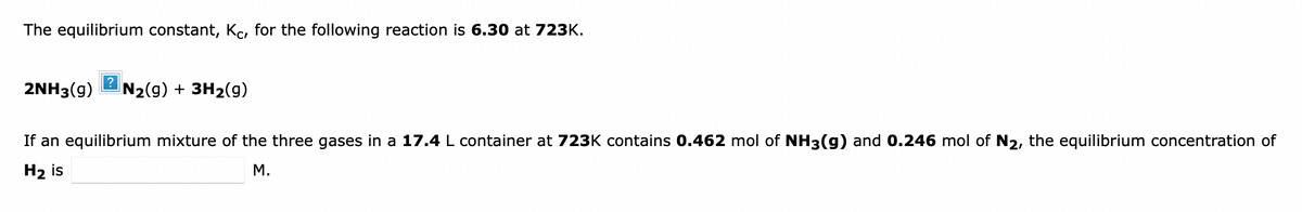 The equilibrium constant, Kc, for the following reaction is 6.30 at 723K.
2NH3(g)
?
N2(g) + 3H2(g)
If an equilibrium mixture of the three gases in a 17.4 L container at 723K contains 0.462 mol of NH3(g) and 0.246 mol of N2, the equilibrium concentration of
Н2 is
М.
