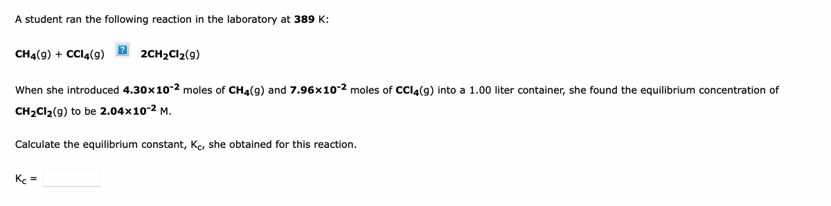 A student ran the following reaction in the laboratory at 389 K:
CH4(9) + CCI4(g)
?
2CH2CI2(9)
When she introduced 4.30x10-2 moles of CH4(g) and 7.96x10-2 moles of CCI4(g) into a 1.00 liter container, she found the equilibrium concentration of
CH2CI2(g) to be 2.04x10-2 M.
Calculate the equilibrium constant, Kc, she obtained for this reaction.
Kc
%D
