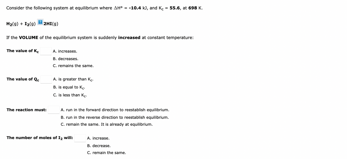 Consider the following system at equilibrium where AH = -10.4 kJ, and Kc = 55.6, at 698 K.
H2(g) + I2(g)
2HI(g)
If the VOLUME of the equilibrium system is suddenly increased at constant temperature:
The value of K.
A. increases.
B. decreases.
C. remains the same.
The value of Q.
A. is greater than Kc.
B. is equal to Kc.
C. is less than Kc.
The reaction must:
A. run in the forward direction to reestablish equilibrium.
B. run in the reverse direction to reestablish equilibrium.
C. remain the same. It is already at equilibrium.
The number of moles of I2 will:
A. increase.
B. decrease.
C. remain the same.
