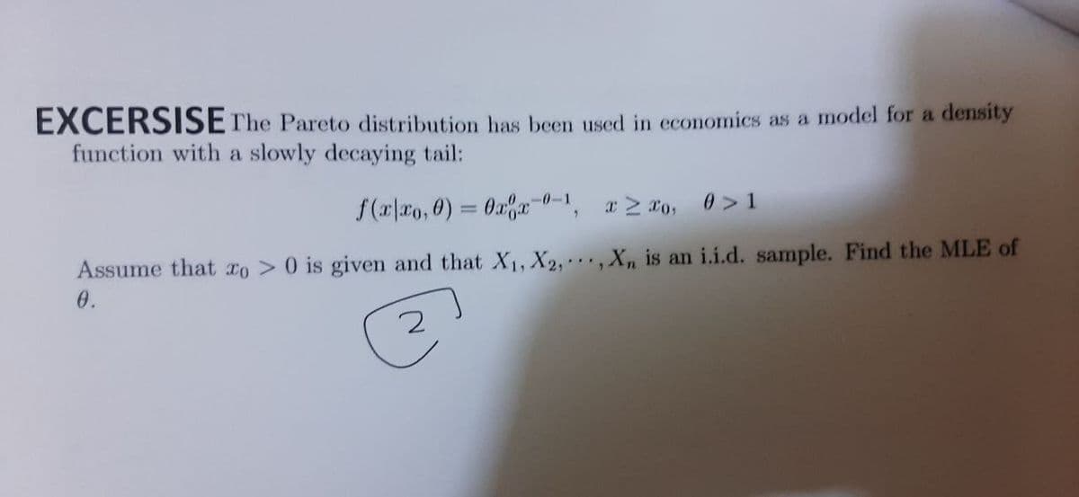 EXCERSISE The Pareto distribution has been used in cconomics as a model for a density
function with a slowly decaying tail:
0>1
f(r|xo, 0) = 0x% 0-1,
a 2 0,
Assume that xo > 0 is given and that X1, X2, · · · , X, is an i.i.d. sample. Find the MLE of
0.
