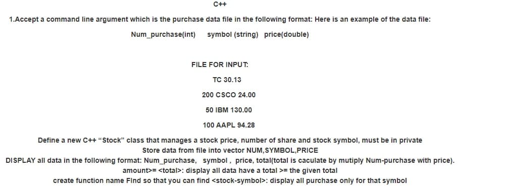 C++
1.Accept a command line argument which is the purchase data file in the following format: Here is an example of the data file:
Num_purchase(int)
symbol (string) price(double)
FILE FOR INPUT.
TC 30.13
200 CSCO 24.00
50 IBM 130.00
100 AAPL 94.28
Define a new C++ "Stock" class that manages a stock price, number of share and stock symbol, must be in private
Store data from file into vector NUM, SYMBOL,PRICE
DISPLAY all data in the following format: Num_purchase, symbol, price, total(total is caculate by mutiply Num-purchase with price).
amount>= <total>: display all data have a total >= the given total
create function name Find so that you can find <stock-symbol>: display all purchase only for that symbol