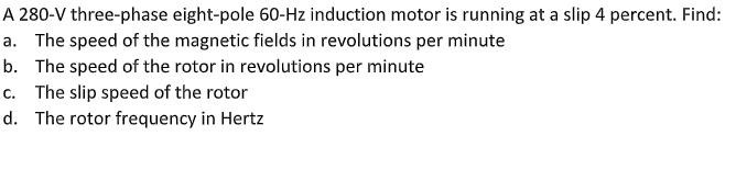 A 280-V three-phase eight-pole 60-Hz induction motor is running at a slip 4 percent. Find:
a. The speed of the magnetic fields in revolutions per minute
b. The speed of the rotor in revolutions per minute
c. The slip speed of the rotor
d. The rotor frequency in Hertz
