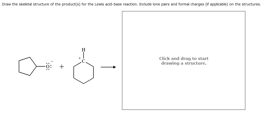 Draw the skeletal structure of the product(s) for the Lewis acid-base reaction. Include lone pairs and formal charges (if applicable) on the structures.
aid-
+
H
Click and drag to start
drawing a structure.