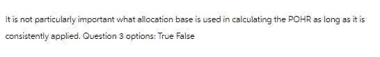 It is not particularly important what allocation base is used in calculating the POHR as long as it is
consistently applied. Question 3 options: True False