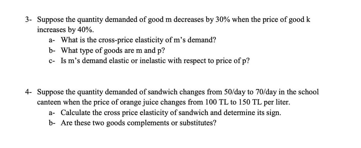 3- Suppose the quantity demanded of good m decreases by 30% when the price of good k
increases by 40%.
a- What is the cross-price elasticity of m's demand?
b- What type of goods are m and p?
c- Is m's demand elastic or inelastic with respect to price of p?
4- Suppose the quantity demanded of sandwich changes from 50/day to 70/day in the school
canteen when the price of orange juice changes from 100 TL to 150 TL per liter.
a- Calculate the cross price elasticity of sandwich and determine its sign.
b- Are these two goods complements or substitutes?