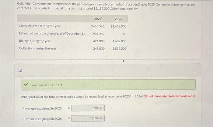 Cullumber Construction Company uses the percentage-of-completion method of accounting. In 2025, Cullumber began work under
contract #E2-D2, which provided for a contract price of $2,187,000. Other details follow:
Costs incurred during the year
Estimated costs to complete, as of December 31
Billings during the year
Collections during the year
(a)
Your answer is correct.
Revenue recognized in 2025
Revenue recognized in 2026
$
2025
$
$658,560
909,440
421,000
348,000
What portion of the total contract price would be recognized as revenue in 2025? In 2026? (Do not round intermediate calculations.)
918540
2026
$1,408,000
1268460
-0-
1,667,000
1,527,000