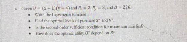 4. Given U = (x + 1)(y + 4) and P, = 2, P, = 3, and B = 226.
• Write the Lagrangian function.
• Find the optimal levels of purchase x" and y".
Is the second-order sufficient condition for maximum satisfied
• How does the optimal utility U depend on B?
