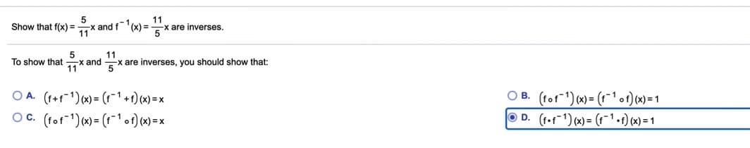 5
-x and f(x) =
11
11
x are inverses.
Show that f(x) =
5
5
-x and
11
To show that
are inverses, you should show that:
11
5
O A. (f+f-1) (x) = (t-1 +t) (x) = x
O C. (fot"1) (*) = (1¯1of) (x)=x
O B. (tof) (x) = (1¯o1) x)=1
O D. (f.f-1) (x) = (r-1-t) (x) = 1
