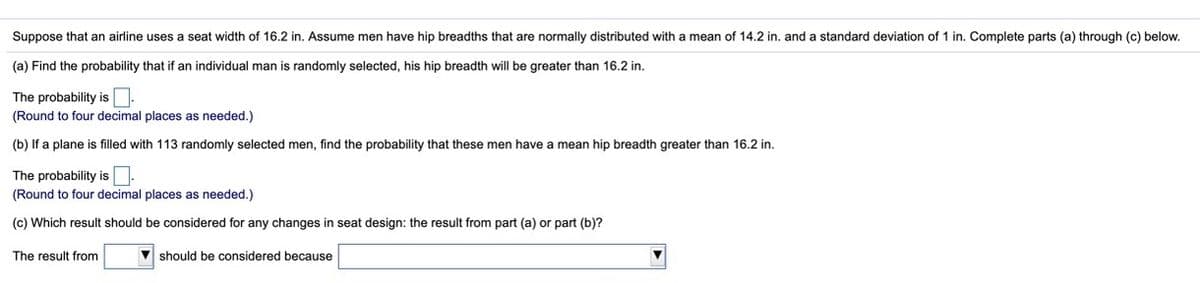 Suppose that an airline uses
seat width of 16.2 in. Assume men have hip breadths that are normally distributed with a mean of 14.2 in. and a standard deviation of 1 in. Complete parts (a) through (c) below.
(a) Find the probability that if an individual man is randomly selected, his hip breadth will be greater than 16.2 in.
The probability is:
(Round to four decimal places as needed.)
(b) If a plane is filled with 113 randomly selected men, find the probability that these men have a mean hip breadth greater than 16.2 in.
The probability is:
(Round to four decimal places as needed.)
(c) Which result should be considered for any changes in seat design: the result from part (a) or part (b)?
The result from
V should be considered because
