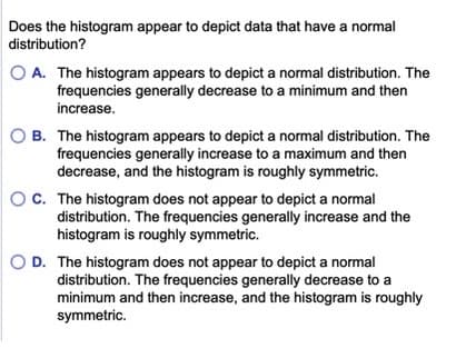 Does the histogram appear to depict data that have a normal
distribution?
O A. The histogram appears to depict a normal distribution. The
frequencies generally decrease to a minimum and then
increase.
O B. The histogram appears to depict a normal distribution. The
frequencies generally increase to a maximum and then
decrease, and the histogram is roughly symmetric.
OC. The histogram does not appear to depict a normal
distribution. The frequencies generally increase and the
histogram is roughly symmetric.
O D. The histogram does not appear to depict a normal
distribution. The frequencies generally decrease to a
minimum and then increase, and the histogram is roughly
symmetric.
