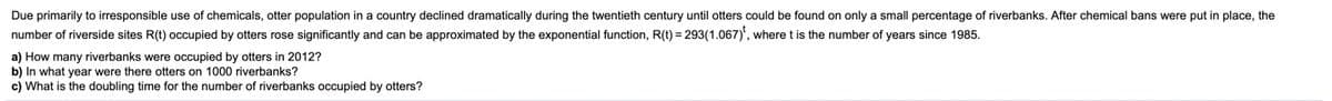 Due primarily to irresponsible use of chemicals, otter population in a country declined dramatically during the twentieth century until otters could be found on only a small percentage of riverbanks. After chemical bans were put in place, the
number of riverside sites R(t) occupied by otters rose significantly and can be approximated by the exponential function, R(t) = 293(1.067)', where t is the number of years since 1985.
a) How many riverbanks were occupied by otters in 2012?
b) In what year were there otters on 1000 riverbanks?
c) What is the doubling time for the number of riverbanks occupied by otters?
