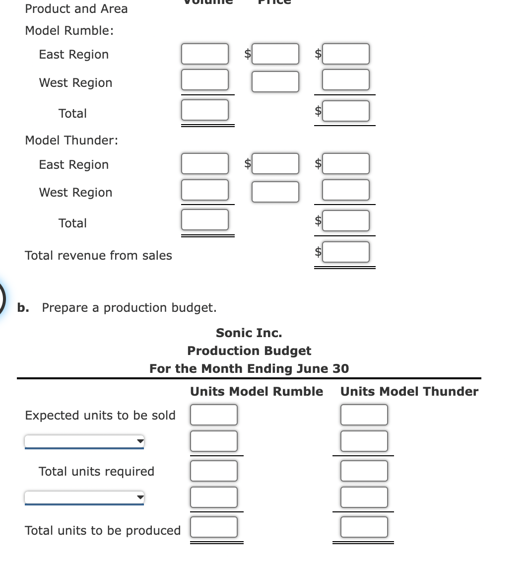 Product and Area
Model Rumble:
East Region
West Region
Total
Model Thunder:
East Region
West Region
Total
Total revenue from sales
b. Prepare a production budget.
Sonic Inc.
Production Budget
For the Month Ending June 30
Expected units to be sold
Total units required
PR
Total units to be produced
Units Model Rumble Units Model Thunder