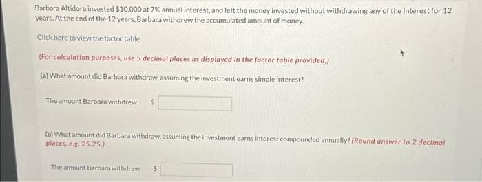 Barbara Altidore invested $10,000 at 7% annual interest, and left the money invested without withdrawing any of the interest for 12
years. At the end of the 12 years, Barbara withdrew the accumulated amount of money.
Click here to view the factor table.
(For calculation purposes, use 5 decimal places as displayed in the factor table provided.)
(a) What amount did Barbara withdraw, assuming the investment earns simple interest?
The amount Barbara withdrew $
(b) What amount did Barbara withdraw, assuming the investment earns interest compounded annually? (Round answer to 2 decimal
places, e.g. 25.25.)
The amount Barbara withdrew $