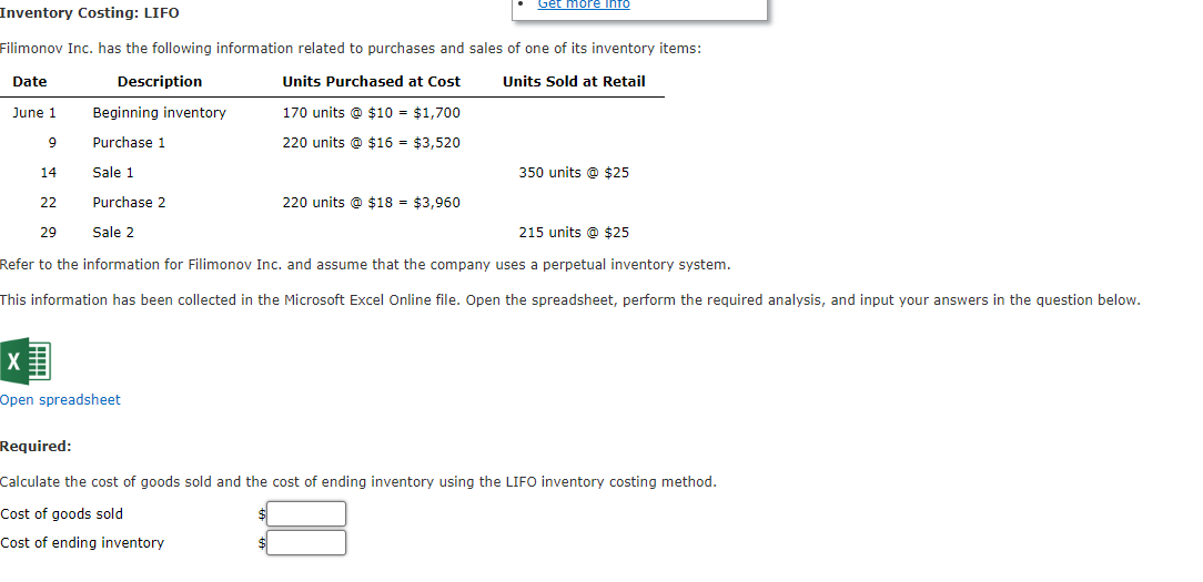 Inventory Costing: LIFO
Filimonov Inc. has the following information related to purchases and sales of one of its inventory items:
Date
Description
Units Sold at Retail
Units Purchased at Cost
170 units @ $10 = $1,700
June 1
9
220 units @ $16 = $3,520
14
22
29
Get more info
Beginning inventory
Purchase 1
Sale 1
Purchase 2
Sale 2
215 units @ $25
Refer to the information for Filimonov Inc. and assume that the company uses a perpetual inventory system.
This information has been collected in the Microsoft Excel Online file. Open the spreadsheet, perform the required analysis, and input your answers in the question below.
X
Open spreadsheet
220 units @ $18 = $3,960
350 units @ $25
Required:
Calculate the cost of goods sold and the cost of ending inventory using the LIFO inventory costing method.
Cost of goods sold
$
Cost of ending inventory