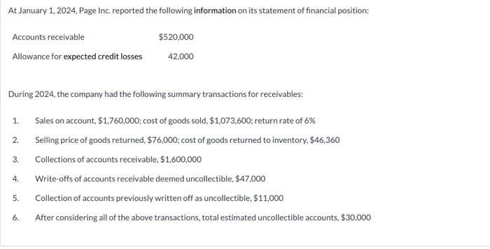 At January 1, 2024, Page Inc. reported the following information on its statement of financial position:
Accounts receivable
Allowance for expected credit losses
During 2024, the company had the following summary transactions for receivables:
1.
2.
3.
4.
5.
$520,000
42,000
6.
Sales on account, $1,760,000; cost of goods sold, $1,073,600; return rate of 6%
Selling price of goods returned, $76,000; cost of goods returned to inventory, $46,360
Collections of accounts receivable, $1,600,000
Write-offs of accounts receivable deemed uncollectible, $47,000
Collection of accounts previously written off as uncollectible, $11,000
After considering all of the above transactions, total estimated uncollectible accounts, $30,000