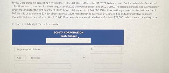 Bonita Corporation is projecting a cash balance of $34,800 in its December 31, 2021, balance sheet. Bonita's schedule of expected
collections from customers for the first quarter of 2022 shows total collections of $214,600. The schedule of expected payments for
direct materials for the first quarter of 2022 shows total payments of $49,880. Other information gathered for the first quarter of
2022 is sale of equipment $3,480; direct labor $81,200, manufacturing overhead $40,600, selling and administrative expenses
$52,200; and purchase of securities $16.240. Bonita wants to maintain a balance of at least $29,000 cash at the end of each quarter.
Prepare a cash budget for the first quarter.
Beginning Cash Balance
Add
Receipts
BONITA CORPORATION
Cash Budget
$