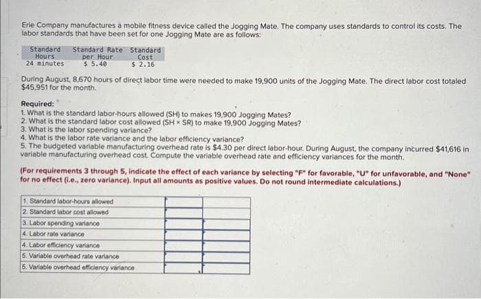 Erie Company manufactures à mobile fitness device called the Jogging Mate. The company uses standards to control its costs. The
labor standards that have been set for one Jogging Mate are as follows:
Standard Standard Rate
Hours
24 minutes:
per Hour
$ 5.40
During August, 8,670 hours of direct labor time were needed to make 19,900 units of the Jogging Mate. The direct labor cost totaled
$45,951 for the month.
Standard
Cost
$ 2.16
Required:
1. What is the standard labor-hours allowed (SH) to makes 19,900 Jogging Mates?
2. What is the standard labor cost allowed (SH SR) to make 19,900 Jogging Mates?
3. What is the labor spending variance?
4. What is the labor rate variance and the labor efficiency variance?
5. The budgeted variable manufacturing overhead rate is $4.30 per direct labor-hour. During August, the company incurred $41,616 in
variable manufacturing overhead cost. Compute the variable overhead rate and efficiency variances for the month.
(For requirements 3 through 5, indicate the effect of each variance by selecting "F" for favorable, "U" for unfavorable, and "None"
for no effect (i.e., zero variance). Input all amounts as positive values. Do not round intermediate calculations.)
1. Standard labor-hours allowed
2. Standard labor cost allowed
3. Labor spending variance
4. Labor rate variance
4. Labor efficiency variance
5. Variable overhead rate variance
5. Variable overhead efficiency variance