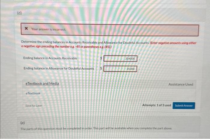 (d)
* Your answer is incorrect.
Determine the ending balances in Accounts Receivable and Allowance for Doubtful Accounts. (Enter negative amounts using either
a negative sign preceding the number eg. -45 or parentheses e.g. (45).)
Ending balance in Accounts Receivable
Ending balance in Allowance for Doubtful Accounts
eTextbook and Media
eTextbook
Save for Later
204000
35300
Assistance Used
Attempts: 1 of 3 used Submit Answer
(e)
The parts of this question must be completed in order. This part will be available when you complete the part above