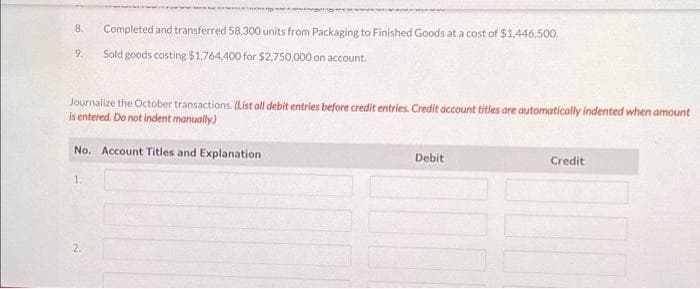 8. Completed and transferred 58,300 units from Packaging to Finished Goods at a cost of $1,446,500.
9.
Sold goods costing $1,764,400 for $2,750,000 on account.
Journalize the October transactions. (List all debit entries before credit entries. Credit account titles are automatically indented when amount
is entered. Do not indent manually)
No. Account Titles and Explanation
1.
Debit
Credit