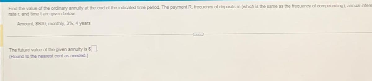 Find the value of the ordinary annuity at the end of the indicated time period. The payment R, frequency of deposits m (which is the same as the frequency of compounding), annual intere
rater, and time t are given below.
Amount, $800; monthly; 3%; 4 years
The future value of the given annuity is $.
(Round to the nearest cent as needed.)