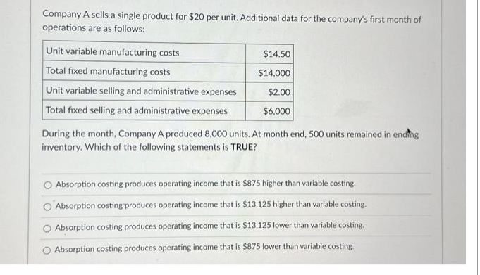 Company A sells a single product for $20 per unit. Additional data for the company's first month of
operations are as follows:
Unit variable manufacturing costs
Total fixed manufacturing costs
Unit variable selling and administrative expenses
Total fixed selling and administrative expenses
$14.50
$14,000
$2.00
$6,000
During the month, Company A produced 8,000 units. At month end, 500 units remained in ending
inventory. Which of the following statements is TRUE?
Absorption costing produces operating income that is $875 higher than variable costing.
Absorption costing produces operating income that is $13,125 higher than variable costing.
Absorption costing produces operating income that is $13,125 lower than variable costing.
O Absorption costing produces operating income that is $875 lower than variable costing.