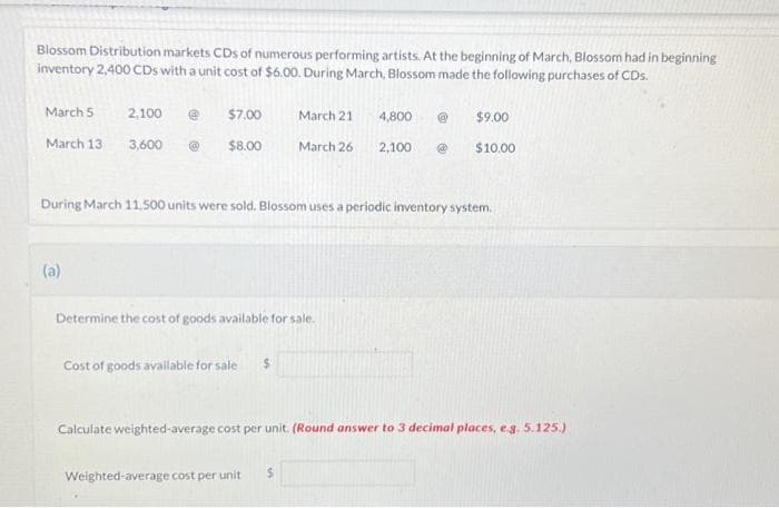 Blossom Distribution markets CDs of numerous performing artists. At the beginning of March, Blossom had in beginning
inventory 2,400 CDs with a unit cost of $6.00. During March, Blossom made the following purchases of CDs.
March 5
March 13
2,100 @
(a)
$7.00
3,600 Ⓡ $8.00
During March 11,500 units were sold. Blossom uses a periodic inventory system.
March 21
4,800 @
March 26 2,100 @
Determine the cost of goods available for sale.
Cost of goods available for sale
$9.00
$10.00
Weighted average cost per unit $
Calculate weighted-average cost per unit. (Round answer to 3 decimal places, e.g. 5.125.).