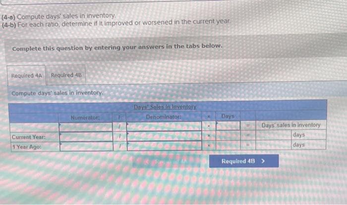 (4-a) Compute days' sales in inventory.
(4-b) For each ratio, determine if it improved or worsened in the current year.
Complete this question by entering your answers in the tabs below.
Required 4A Required 4B
Compute days' sales in inventory.
Current Year:
1 Year Ago:
Numerator:
Days' Sales In Inventory
Denominator:
Days
Days' sales in inventory
days
days
Required 4B >