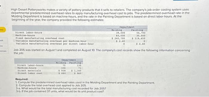 ped
Dok
int
ences
High Desert Potteryworks makes a variety of pottery products that it sells to retailers. The company's job-order costing system uses
departmental predetermined overhead rates to apply manufacturing overhead cost to jobs. The predetermined overhead rate in the
Molding Department is based on machine-hours, and the rate in the Painting Department is based on direct labor-hours. At the
beginning of the year, the company provided the following estimates:
Direct labor-hours
Machine-hours
Fixed manufacturing overhead cost
Variable manufacturing overhead per machine-hour
Variable manufacturing overhead per direct labor-hour
Direct labor-hours
Machine-hours
Direct materiale
Direct labor cont
Department
Holding
75
330
$938
5600
Job 205 was started on August 1 and completed on August 10. The company's cost records show the following information concerning
the job:
Painting
130
71
Department
$1,160
$ 960
Molding
39,500
83,000
$ 240,700
$2.40
0
Painting
54,700
30,000
$ 519,650
0
$4.40
Required:
1. Compute the predetermined overhead rates used in the Molding Department and the Painting Department.
2. Compute the total overhead cost applied to Job 205.
3-a. What would be the total manufacturing cost recorded for Job 205?
3-b. If the job contained 37 units, what would be its unit product cost?