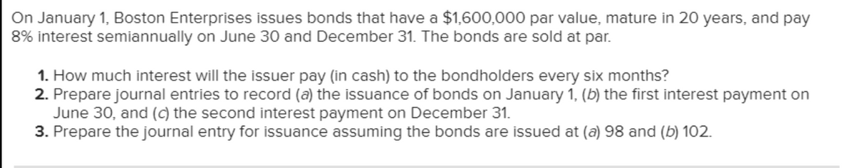 On January 1, Boston Enterprises issues bonds that have a $1,600,000 par value, mature in 20 years, and pay
8% interest semiannually on June 30 and December 31. The bonds are sold at par.
1. How much interest will the issuer pay (in cash) to the bondholders every six months?
2. Prepare journal entries to record (a) the issuance of bonds on January 1, (b) the first interest payment on
June 30, and (c) the second interest payment on December 31.
3. Prepare the journal entry for issuance assuming the bonds are issued at (a) 98 and (b) 102.