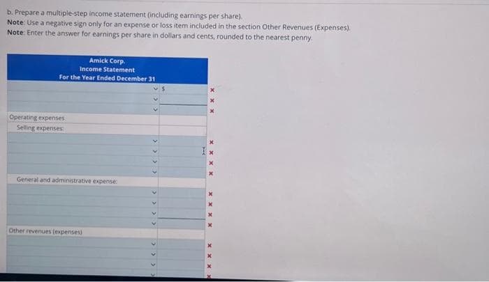 b. Prepare a multiple-step income statement (including earnings per share).
Note: Use a negative sign only for an expense or loss item included in the section Other Revenues (Expenses).
Note: Enter the answer for earnings per share in dollars and cents, rounded to the nearest penny.
Amick Corp.
Income Statement
For the Year Ended December 31
Operating expenses
Selling expenses
General and administrative expense:
Other revenues (expenses)
<< < < < < <
xxxx
xxxx
xxx