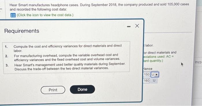 Requirements
1.
2.
Hear Smart manufactures headphone cases. During September 2018, the company produced and sold 105,000 cases
and recorded the following cost data:
(Click the icon to view the cost data.)
3.
Compute the cost and efficiency variances for direct materials and direct
labor.
For manufacturing overhead, compute the variable overhead cost and
efficiency variances and the fixed overhead cost and volume variances.
Hear Smart's management used better quality materials during September.
Discuss the trade-off between the two direct material variances.
Print
Done
-
X
labor.
or direct materials and
eviations used: AC =
ard quantity.)
iance
150 U
160 U
Inco