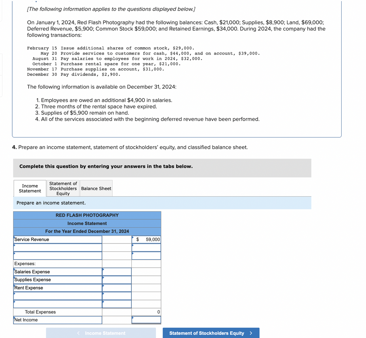 [The following information applies to the questions displayed below.]
On January 1, 2024, Red Flash Photography had the following balances: Cash, $21,000; Supplies, $8,900; Land, $69,000;
Deferred Revenue, $5,900; Common Stock $59,000; and Retained Earnings, $34,000. During 2024, the company had the
following transactions:
February 15 Issue additional shares of common stock, $29,000.
May 20 Provide services to customers for cash, $44,000, and on account, $39,000.
August 31 Pay salaries to employees for work in 2024, $32,000.
October 1 Purchase rental space for one year, $21,000.
November 17 Purchase supplies on account, $31,000.
December 30 Pay dividends, $2,900.
The following information is available on December 31, 2024:
1. Employees are owed an additional $4,900 in salaries.
2. Three months of the rental space have expired.
3. Supplies of $5,900 remain on hand.
4. All of the services associated with the beginning deferred revenue have been performed.
4. Prepare an income statement, statement of stockholders' equity, and classified balance sheet.
Complete this question by entering your answers in the tabs below.
Income
Statement
Statement of
Stockholders Balance Sheet
Equity
Prepare an income statement.
RED FLASH PHOTOGRAPHY
Income Statement
For the Year Ended December 31, 2024
Service Revenue
Expenses:
Salaries Expense
Supplies Expense
Rent Expense
Net Income
Total Expenses
< Income Statement
$
59,000
0
Statement of Stockholders Equity >