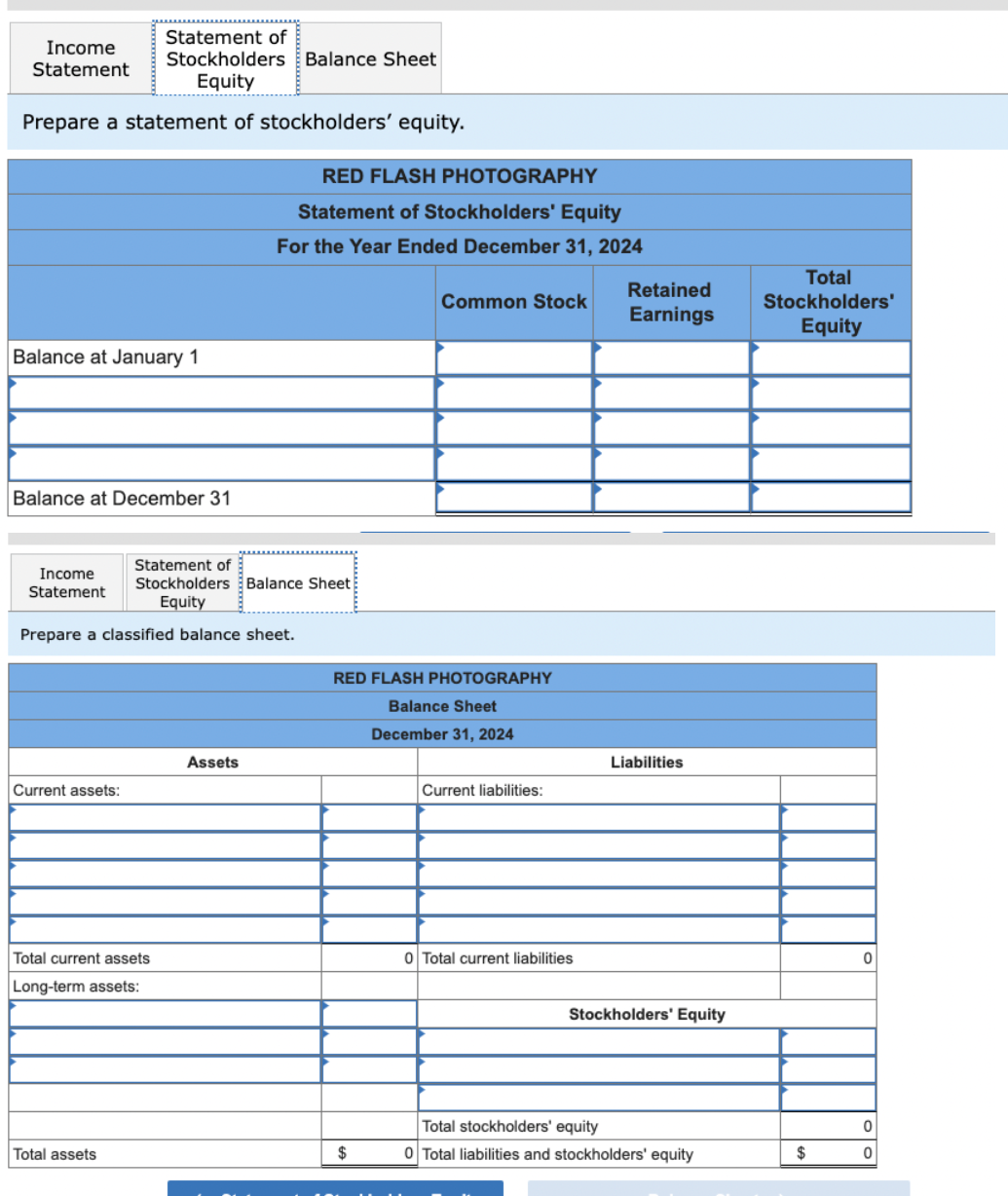 Statement of
Stockholders Balance Sheet
Equity
Prepare a statement of stockholders' equity.
Income
Statement
Balance at January 1
Balance at December 31
Income
Statement
Current assets:
Prepare a classified balance sheet.
Statement of
Stockholders Balance Sheet
Equity
Total current assets
Long-term assets:
Total assets
RED FLASH PHOTOGRAPHY
Statement of Stockholders' Equity
For the Year Ended December 31, 2024
Assets
Common Stock
RED FLASH PHOTOGRAPHY
Balance Sheet
December 31, 2024
$
Current liabilities:
0 Total current liabilities
Retained
Earnings
Liabilities
Stockholders' Equity
Total stockholders' equity
0 Total liabilities and stockholders' equity
Total
Stockholders'
Equity
$
0
0
0