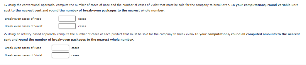 1. Using the conventional approach, compute the number of cases of Rose and the number of cases of Violet that must be sold for the company to break even. In your computations, round variable unit
cost to the nearest cent and round the number of break-even packages to the nearest whole number.
Break-even cases of Rose
Break-even cases of Violet
2. Using an activity-based approach, compute the number of cases of each product that must be sold for the company to break even. In your computations, round all computed amounts to the nearest
cent and round the number f break-even packages to the nearest whole number.
Break-even cases of Rose
Break-even cases of Violet
cases
cases
cases
cases